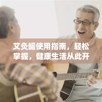 艾灸罐使用指南,轻松掌握,健康生活从此开始!