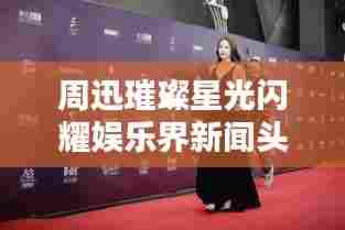 周迅璀璨星光闪耀娱乐界新闻头条