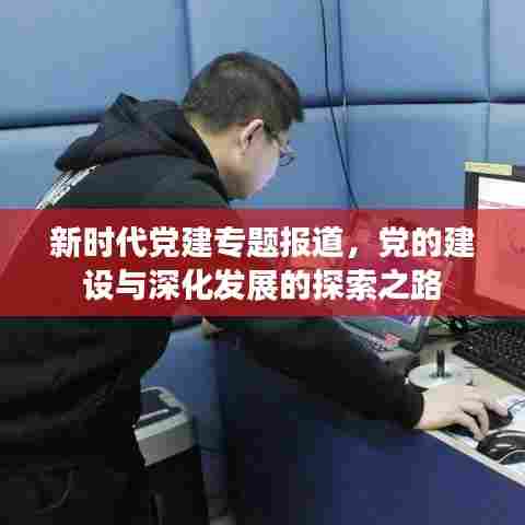 新时代党建专题报道，党的建设与深化发展的探索之路