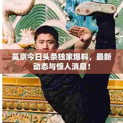 吴京今日头条独家爆料，最新动态与惊人消息！