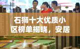 石狮十大优质小区榜单揭晓,安居乐业新地标,心动不如行动!