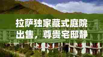 拉萨独家藏式庭院出售,尊贵宅邸静待有缘人