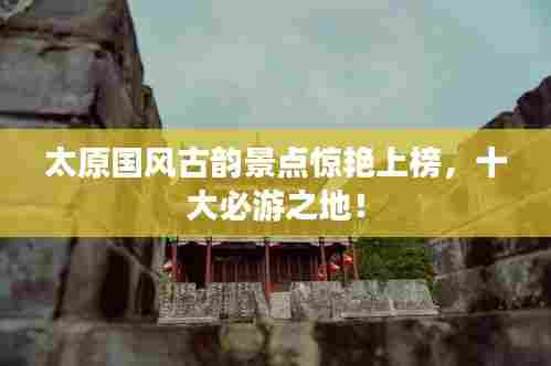 太原国风古韵景点惊艳上榜,十大必游之地!