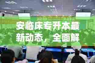安临床专升本最新动态,全面解读最新消息