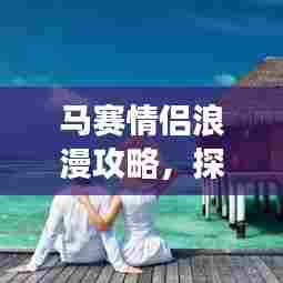 马赛情侣浪漫攻略,探索马赛的浪漫之旅!