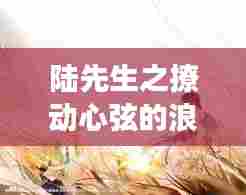 陆先生之撩动心弦的浪漫故事，百度云独家呈现