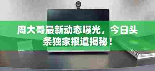 周大哥最新动态曝光，今日头条独家报道揭秘！