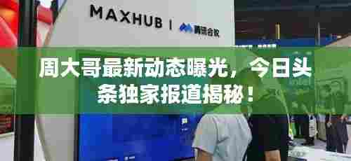 周大哥最新动态曝光,今日头条独家报道揭秘!
