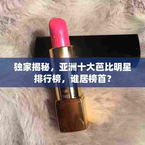 独家揭秘，亚洲十大芭比明星排行榜，谁居榜首？