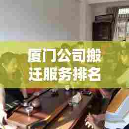 厦门公司搬迁服务排名揭秘,为何选择优质搬迁服务至关重要?