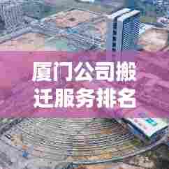 厦门公司搬迁服务排名揭秘，为何选择优质搬迁服务至关重要？