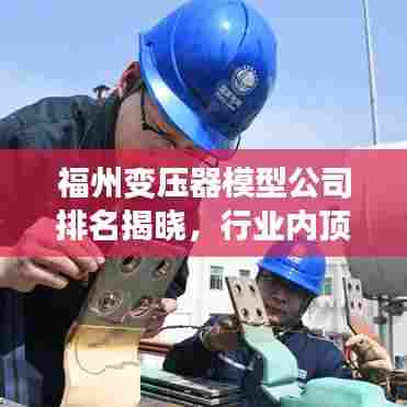 福州变压器模型公司排名揭晓，行业内顶尖企业榜单！