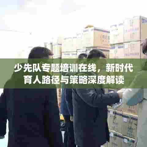 少先队专题培训在线,新时代育人路径与策略深度解读