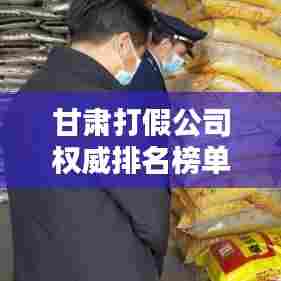 甘肃打假公司权威排名榜单揭晓！