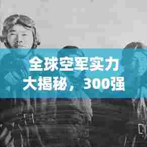 全球空军实力大揭秘，300强排名榜单重磅出炉！