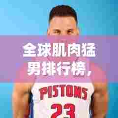 全球肌肉猛男排行榜，力量与美感的极致融合！