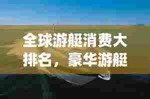 全球游艇消费大排名,豪华游艇市场揭秘